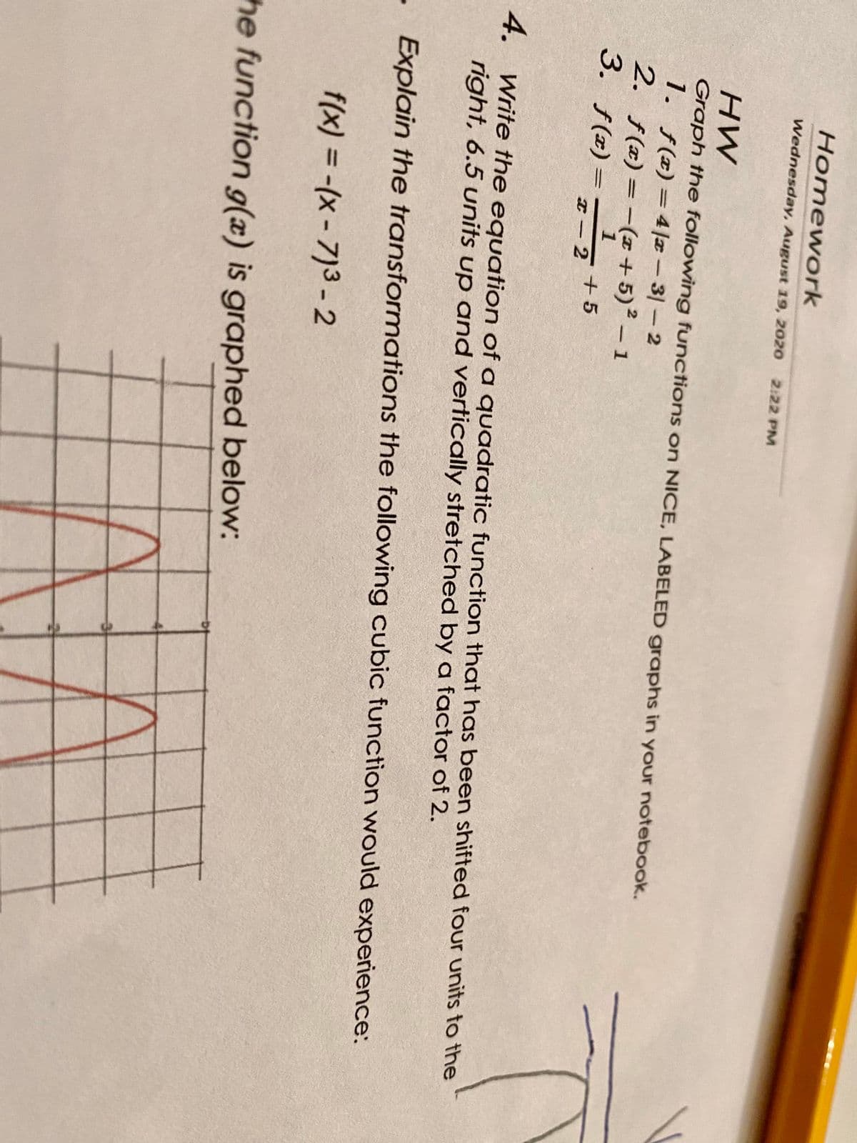 Homework
HW
Graph the following functions on NICE, LABELED graphs in your notebook.
2.
Wednesday, August 19, 2020 2:22 PM
1. f(x) = 4/x-31-2
f(x) = -(x + 5)² - 1
1
f(x)=
x−2+5
3.
4. Write the equation of a quadratic function that has been shifted four units to the
right, 6.5 units up and vertically stretched by a factor of 2.
Explain the transformations the following cubic function would experience:
f(x) = -(x-7)³-2
the function g(x) is graphed below: