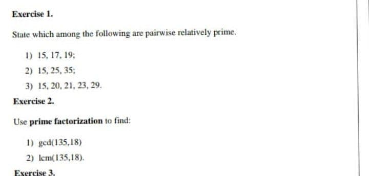 Exercise 1.
State which among the following are pairwise relatively prime.
1) 15, 17, 19:
2) 15, 25, 35;
3) 15, 20, 21, 23, 29.
Exercise 2.
Use prime factorization to find:
1) gcd(135,18)
2) lem(135,18).
Exercise 3.
