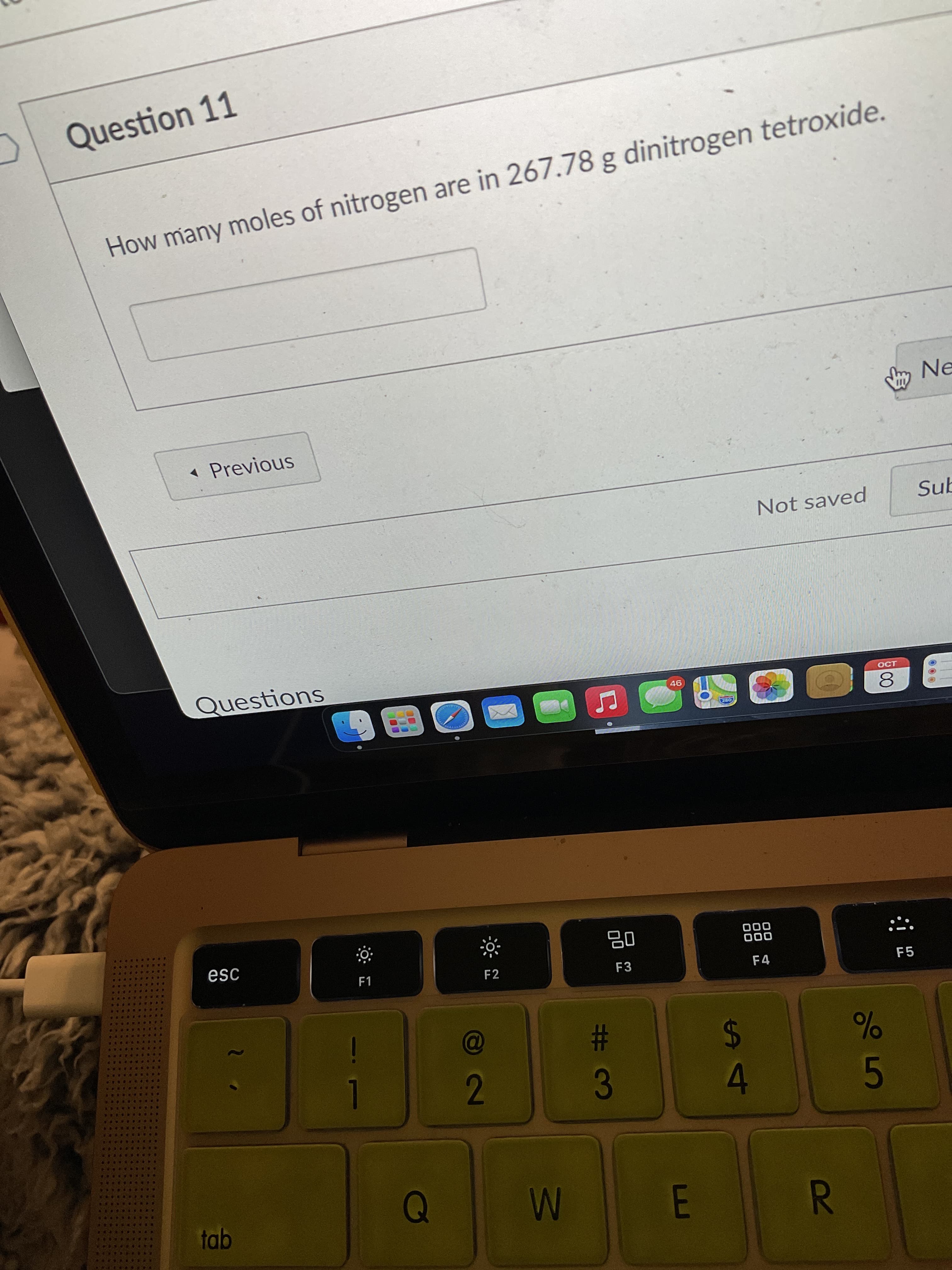 R
%S4
Question 11
How many moles of nitrogen are in 267.78 g dinitrogen tetroxide.
* Previous
LNe
Not saved
Sub
Questions
OCT
8.
esc
F1
..
F2
000
000
F4
....
F3
....
....
F5
....
....
23
2.
