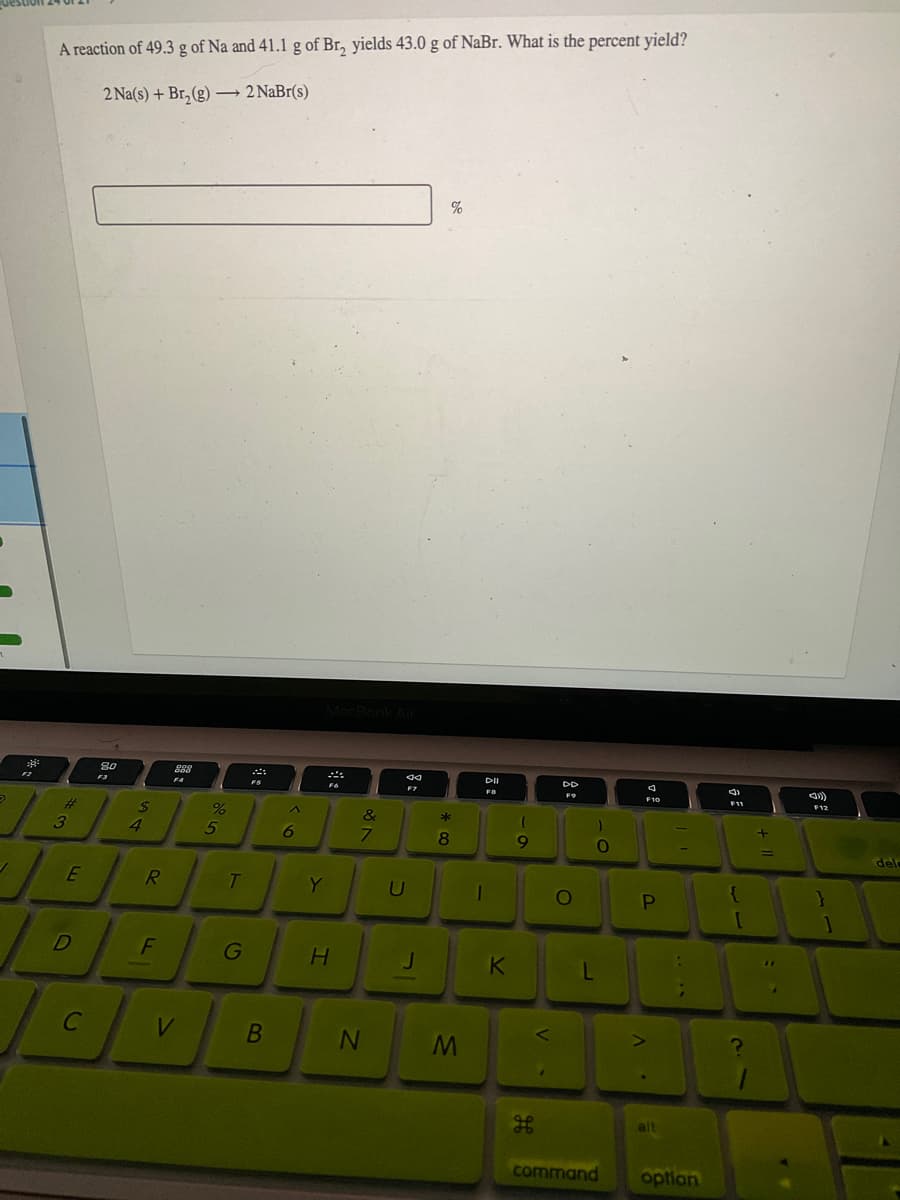A reaction of 49.3 g of Na and 41.1 g of Br, yields 43.0 g of NaBr. What is the percent yield?
2 Na(s) + Br,(g)→ 2 NaBr(s)
%
80
888
F3
FO
F12
%23
&
4
5
6
7
8.
dele
E
R
T
Y
PI
G
K
L
alt
command
optian
HE
IN
