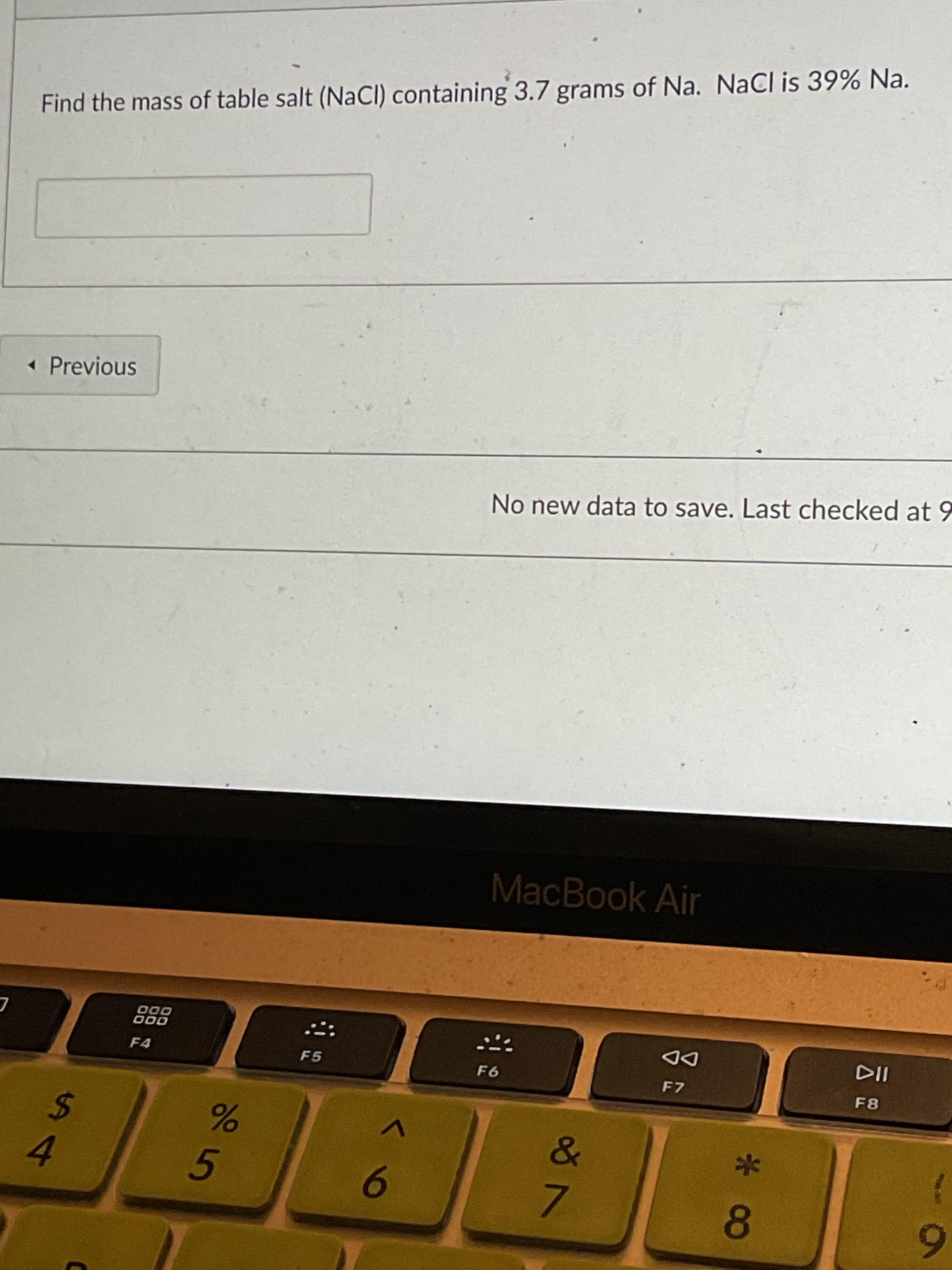 * 8
Find the mass of table salt (NaCI) containing 3.7 grams of Na. NaCl is 39% Na.
« Previous
No new data to save. Last checked at 9
MacBook Air
000
000
F4
DD
F7
F5
%24
F8
4.
9.
