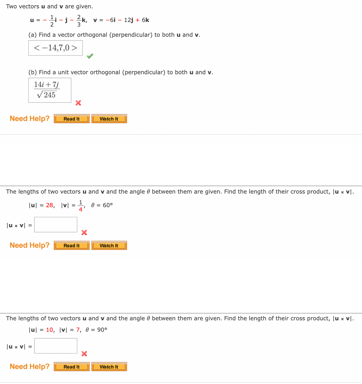 Two vectors u and v are given.
-j-k,
v = -6i – 12j + 6k
u =
(a) Find a vector orthogonal (perpendicular) to both u and v.
<-14,7,0 >
(b) Find a unit vector orthogonal (perpendicular) to both u and v.
14i + 7j
V245
Need Help?
Watch It
Read It
The lengths of two vectors u and v and the angle 0 between them are given. Find the length of their cross product, Ju x
v|.
1
28, |v| = 0 = 60°
4
Ju|
Ju x v|
Need Help?
Read It
Watch It
The lengths of two vectors u and v and the angle 0 between them are given. Find the length of their cross product, Ju x v|.
|u|
10, |v| = 7, 0 = 90°
|u x v|
=
Need Help?
Read It
Watch It
