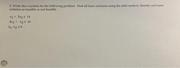 2. Write the e-system for the following problem. Find all basic solutions using the table method. Identify each basic
solution as feasible or not feasible.
X1 + 2x2s 14
4x1 + x2s 16
X1, x2 20
