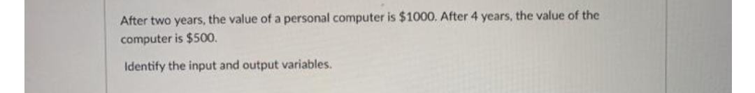 After two years, the value of a personal computer is $1000. After 4 years, the value of the
computer is $500.
Identify the input and output variables.
