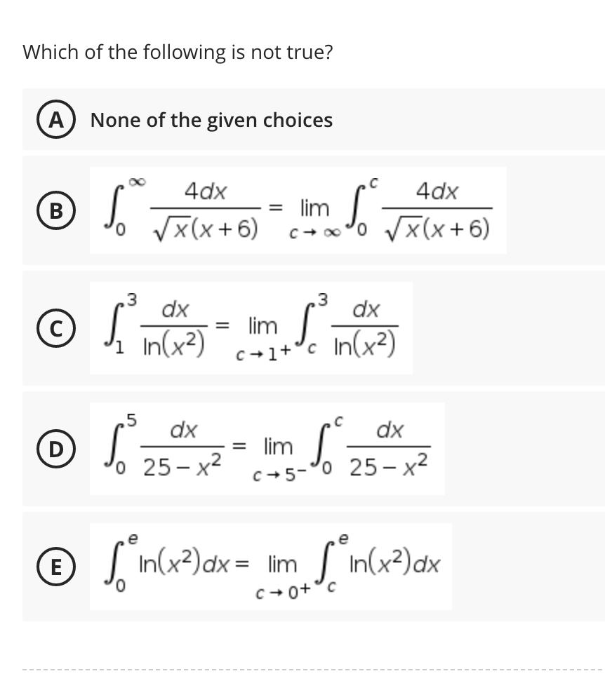 Which of the following is not true?
A None of the given choices
C
4dx
4dx
B
So √X(X+6)
= lim
Sº
c→∞ ¹0 √√√x(x+6)
3
3
dx
dx
©
S
lim S
1 In (x²)
c+1+³c In (x²)
C
dx
dx
©
D
1²25²²x²2 - m √√² 2500 ²
lim
c+5-
o
o 25-x²
e
e
E
√ in(x²) dx = lim_ sin(x²) dx
=
c+0+ c