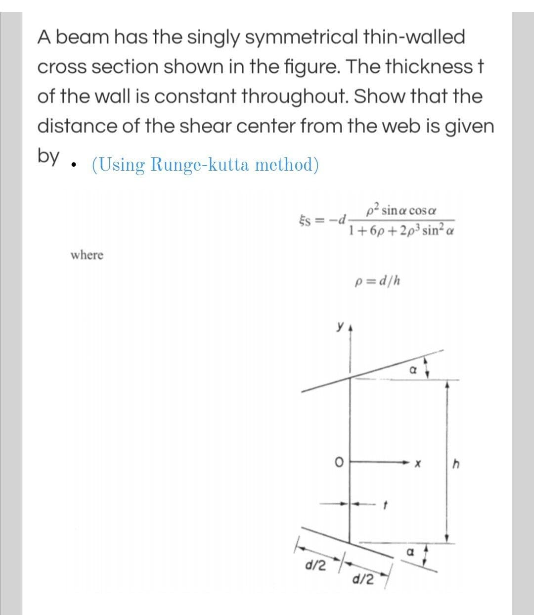 A beam has the singly symmetrical thin-walled
cross section shown in the figure. The thickness t
of the wall is constant throughout. Show that the
distance of the shear center from the web is given
by . (Using Runge-kutta method)
p² sina coso
cos a
És = -d-
1+6p+2p³ sin² a
where
p = d/h
y 4
d/2
d/2
