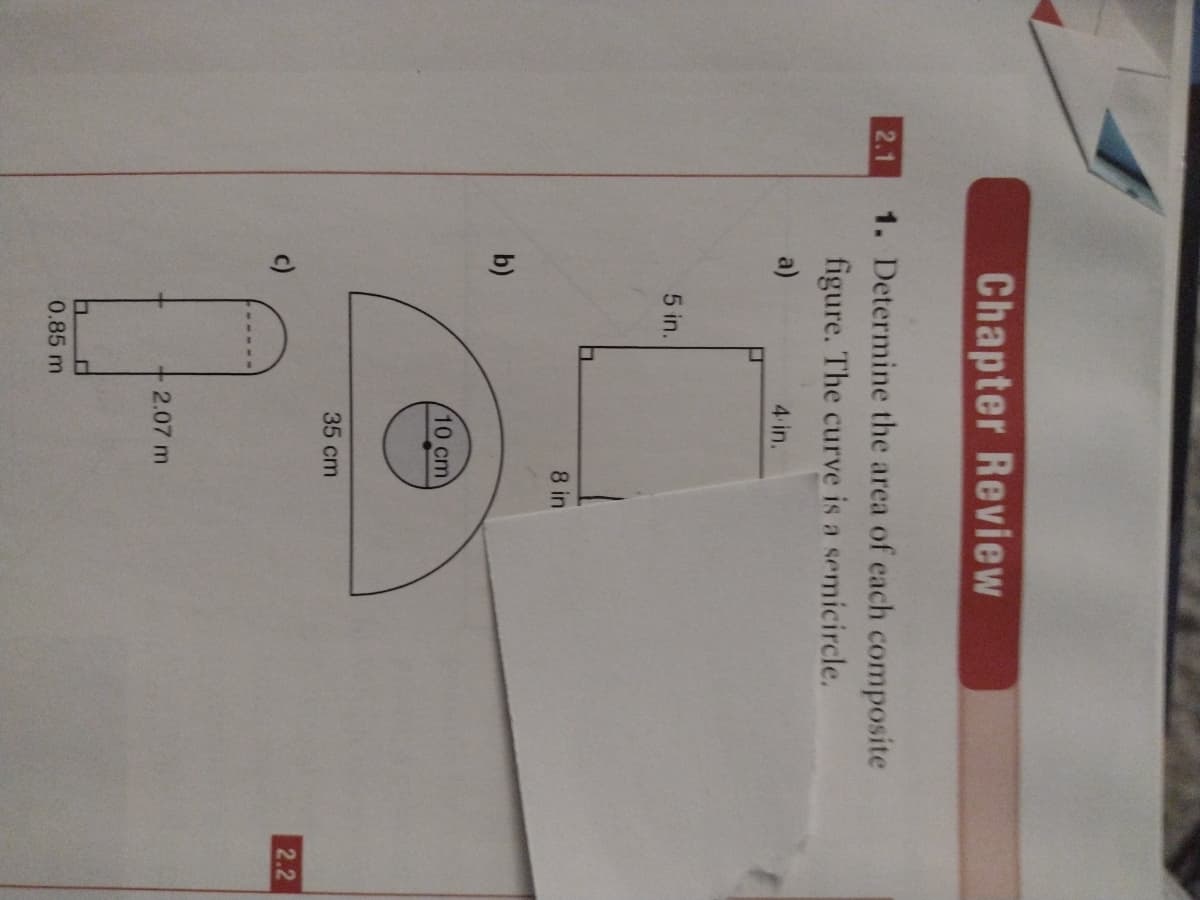 Chapter Review
1. Determine the area of each composite
figure. The curve is a semicircle.
2.1
a)
4 in.
5 in.
8 in
b)
10 cm
35 cm
2.2
2.07 m
0.85 m
