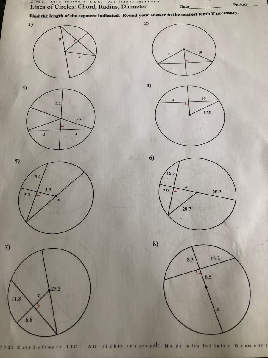 O 20 21 Kuta So ftwa re LLC
AI1 righ ts reserve
Period
Lines of Circles: Chord, Radius, Diameter
Date
Find the length of the segment indicated. Round vour answer to the nearest tenth if necessary.
1)
2)
19
3)
4)
16
2.2
17.8
2.2
2.
6)
5)
16.3
9.4
5.9
7.9
20.7
5.2 A
20.7
7)
8)
8.3
13.2
6.5
27.2
11.8
6.8
20 21 Kuta Softw are LLC.
All rights res erv eal- Ma de with Inf inite Ge ometry
