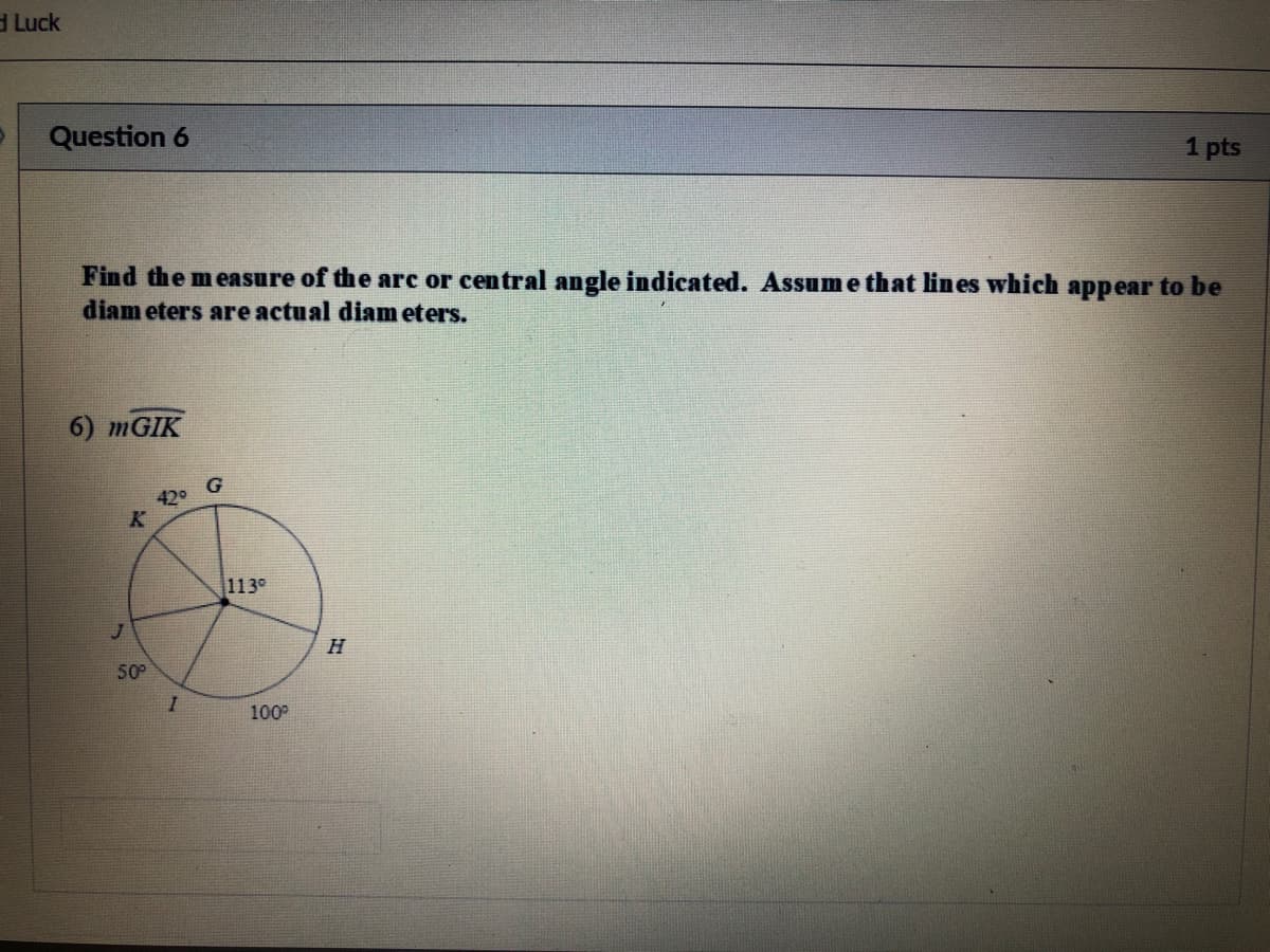 d Luck
Question 6
1 pts
Find the measure of the arc or central angle indicated. Assum e that lines which appear to be
diam eters are actual diam eters.
6) MGIK
42°
113°
H
50
100
