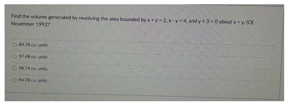 Find the volume generated by revolving the area bounded by x +y 2, x - y = 4, and y +3 = 0 about x = y. (CE
November 1992)*
O 84.78 cu. units
O 97.48 cu. units
O 98.74 cu. units
O 94.78 cu. units
