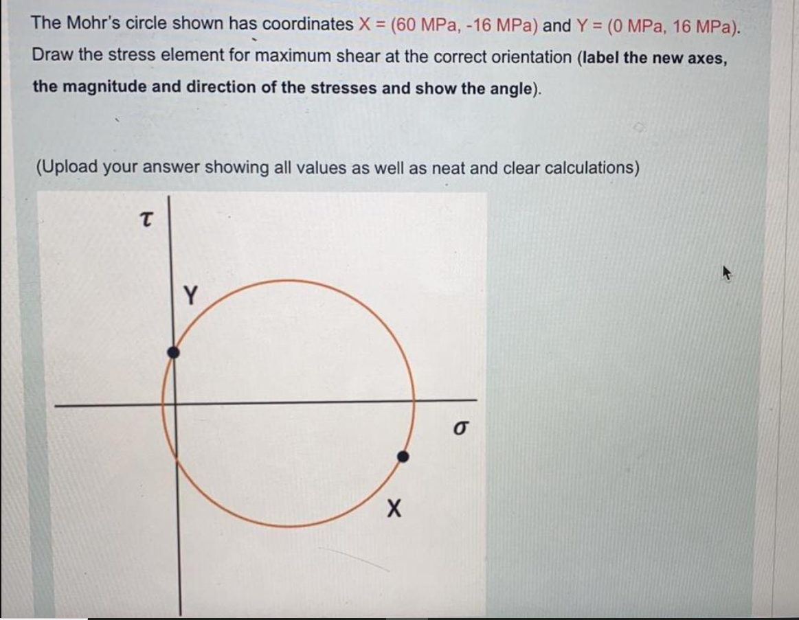 The Mohr's circle shown has coordinates X = (60 MPa, -16 MPa) and Y = (0 MPa, 16 MPa).
Draw the stress element for maximum shear at the correct orientation (label the new axes,
the magnitude and direction of the stresses and show the angle).
(Upload your answer showing all values as well as neat and clear calculations)
Y
