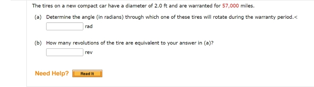 The tires on a new compact car have a diameter of 2.0 ft and are warranted for 57,000 miles.
(a) Determine the angle (in radians) through which one of these tires will rotate during the warranty period.<
rad
(b) How many revolutions of the tire are equivalent to your answer in (a)?
rev
Need Help?
Read It
