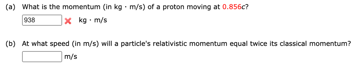 (a) What is the momentum (in kg · m/s) of a proton moving at 0.856c?
938
X kg • m/s
(b) At what speed (in m/s) will a particle's relativistic momentum equal twice its classical momentum?
m/s
