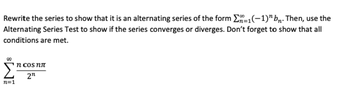 Rewrite the series to show that it is an alternating series of the form Σ-₁(-1)" bn. Then, use the
Alternating Series Test to show if the series converges or diverges. Don't forget to show that all
=1
conditions are met.
00
n cos nπ
2n
n=1