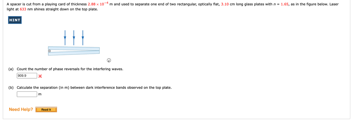 A spacer is cut from a playing card of thickness 2.88 x 10-4 m and used to separate one end of two rectangular, optically flat, 3.10 cm long glass plates with n =
1.65, as in the figure below. Laser
light at 633 nm shines straight down on the top plate.
HINT
(a) Count the number of phase reversals for the interfering waves.
909.9
(b) Calculate the separation (in m) between dark interference bands observed on the top plate.
Need Help?
Read It
