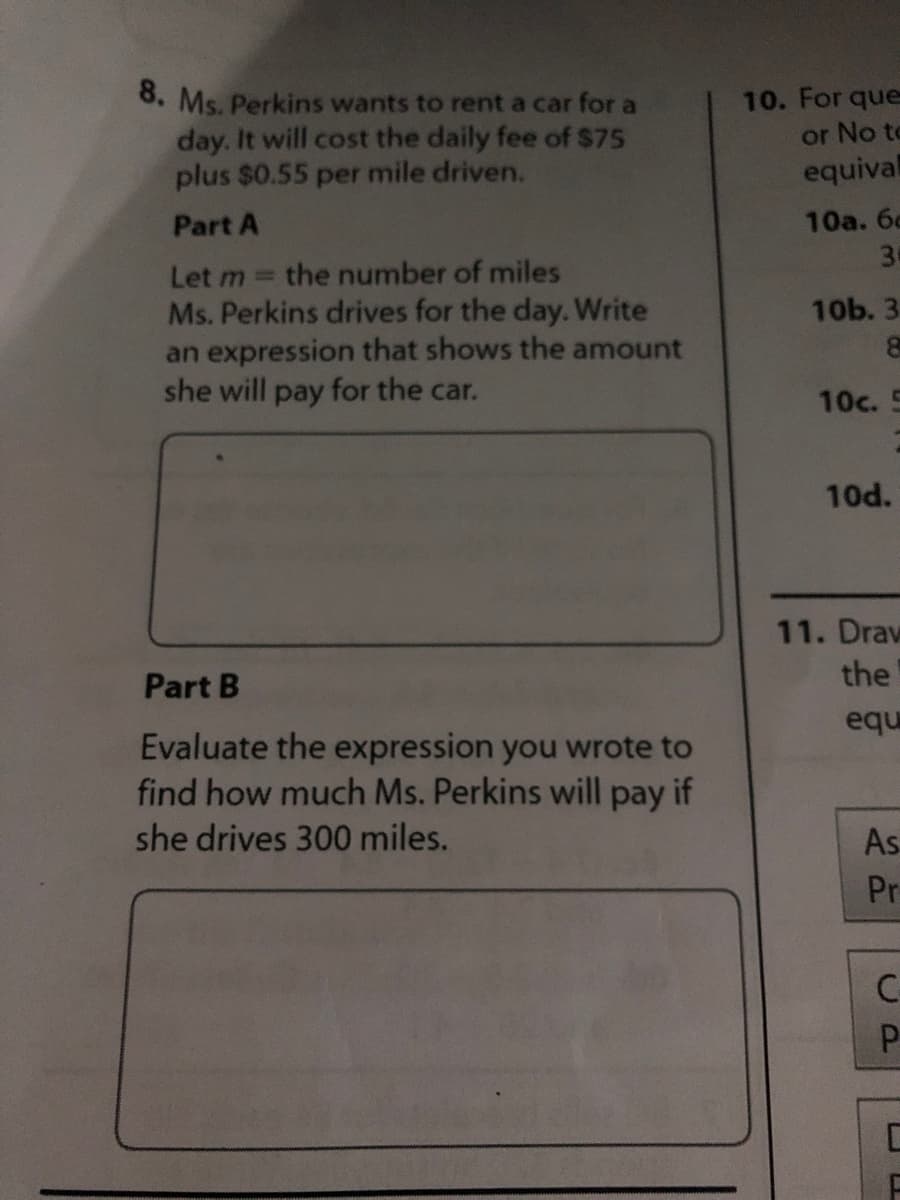 0. Ms. Perkins wants to rent a car for a
day. It will cost the daily fee of $75
plus $0.55 per mile driven.
10. For que
or No to
equival
Part A
10a. 6c
30
Let m the number of miles
Ms. Perkins drives for the day. Write
an expression that shows the amount
she will pay for the car.
10b. 3
10c. 5
10d.
11. Draw
Part B
the
equ
Evaluate the expression you wrote to
find how much Ms. Perkins will pay if
she drives 300 miles.
As
Pr
C-
