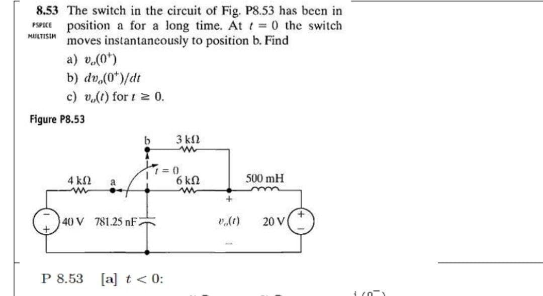 8.53 The switch in the circuit of Fig. P8.53 has been in
position a for a long time. At t 0 the switch
moves instantaneously to position b. Find
a) v.(0*)
b) dv,(0*)/dt
PSPICE
MULTISIM
c) v.(t) for t 0.
Figure P8.53
3 k2
4 k2
6 kN
500 mH
a
+
40 V 781.25 nF.
(1)"a
20 V
P 8.53
[a] t < 0:
