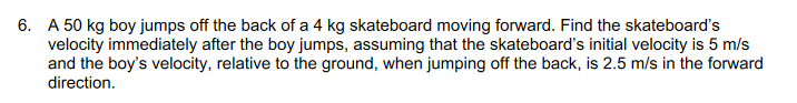 6. A 50 kg boy jumps off the back of a 4 kg skateboard moving forward. Find the skateboard's
velocity immediately after the boy jumps, assuming that the skateboard's initial velocity is 5 m/s
and the boy's velocity, relative to the ground, when jumping off the back, is 2.5 m/s in the forward
direction.
