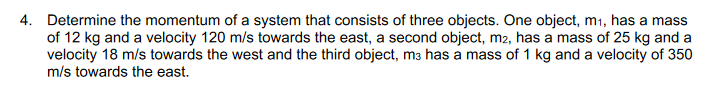 4. Determine the momentum of a system that consists of three objects. One object, m1, has a mass
of 12 kg and a velocity 120 m/s towards the east, a second object, m2, has a mass of 25 kg and a
velocity 18 m/s towards the west and the third object, ma has a mass of 1 kg and a velocity of 350
m/s towards the east.
