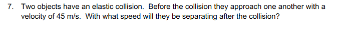 7. Two objects have an elastic collision. Before the collision they approach one another with a
velocity of 45 m/s. With what speed will they be separating after the collision?
