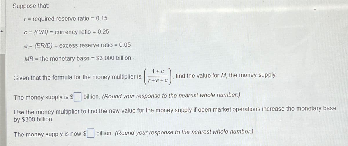 Suppose that:
r = required reserve ratio = 0.15
C= {C/D} = currency ratio = 0.25
e={ER/D} = excess reserve ratio = 0.05
MB
= the monetary base = $3,000 billion
Given that the formula for the money multiplier is
1+C
r+e+c
find the value for M, the money supply.
The money supply is $ billion. (Round your response to the nearest whole number.)
Use the money multiplier to find the new value for the money supply if open market operations increase the monetary base
by $300 billion.
The money supply is now $
billion. (Round your response to the nearest whole number.)