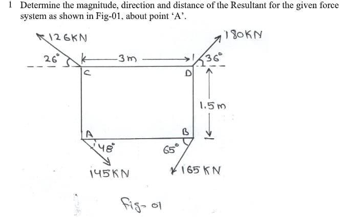 1 Determine the magnitude, direction and distance of the Resultant for the given force
system as shown in Fig-01, about point 'A'.
126KN
180KN
26°
36°
D
-3m
1.5m
A
65°
