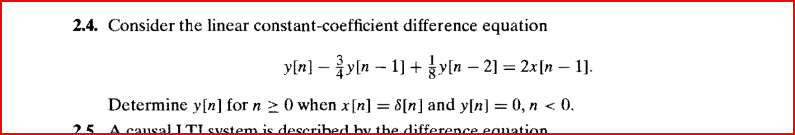 2.4. Consider the linear constant-coefficient difference equation
_y[n] − ¾y[n − 1] + {y[n − 2] = 2x[n − 1].
Determine y[n] for n ≥ 0 when x[n] = 8[n] and y[n] = 0, n < 0.
25 A causal I TI system is described by the difference equation