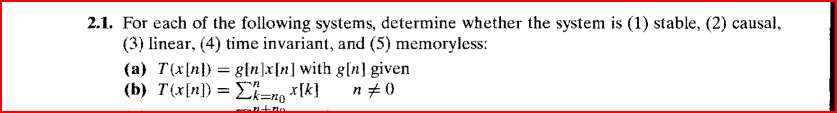 2.1. For each of the following systems, determine whether the system is (1) stable, (2) causal,
(3) linear, (4) time invariant, and (5) memoryless:
(a) T(x[n]) = g[n]x[n] with g[n] given
(b) T(x[n]) = Σk=nox[k]
n #0