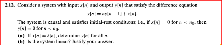 2.12. Consider a system with input x[n] and output y[n] that satisfy the difference equation
y[n] = ny[n
1] + x[n].
The system is causal and satisfies initial-rest conditions; i.e., if x[n] = 0 for n < no, then
y[n] = 0 for n < no.
(a) If x[n] = 8[n], determine y[n] for all n.
(b) Is the system linear? Justify your answer.