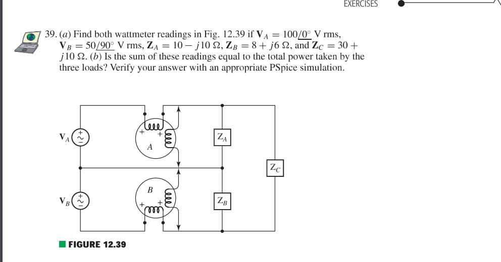 39. (a) Find both wattmeter readings in Fig. 12.39 if VA = 100/0° V rms,
VB = 50/90° V rms, ZA = 10 j10 22, ZB = 8+ j6 22, and Zc = 30 +
j10 22. (b) Is the sum of these readings equal to the total power taken by the
three loads? Verify your answer with an appropriate PSpice simulation.
FIGURE 12.39
A
B
teet
ZA
ZB
EXERCISES
Zc