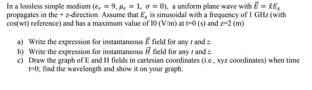 In a lossless simple medium (e, = 9, µ, = 1, o = 0), a uniform plane wave with E = £Ex
propagates in the + z-direction. Assume that E, is sinusoidal with a frequency of 1 GHz (with
cos(wt) reference) and has a maximum value of I0 (V/m) at t=0 (s) and z=2 (m)
a) Write the expression for instantaneous E field for any t and z.
b) Write the expression for instantaneous H field for any t and z.
c) Draw the graph of E and H fields in cartesian coordinates (i.e., xyz coordinates) when time
t=0; find the wavelength and show it on your graph.
