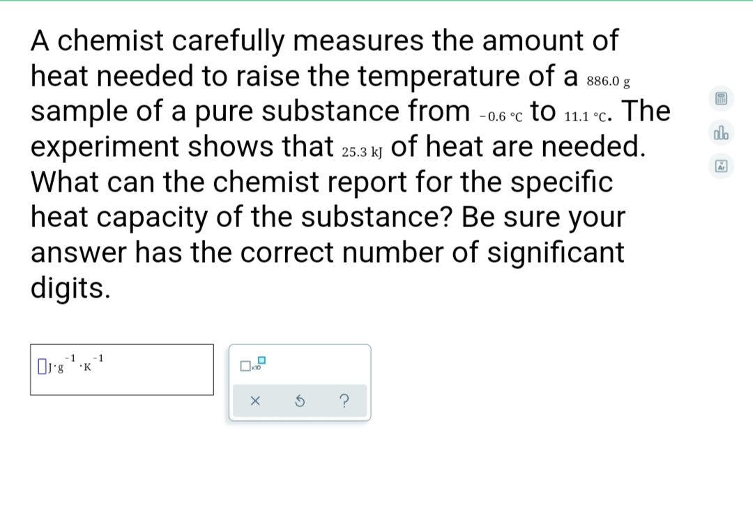 A chemist carefully measures the amount of
heat needed to raise the temperature of a 886.0 g
sample of a pure substance from -0.6 °c to 11.1 °c. The
experiment shows that 25.3 kj of heat are needed.
What can the chemist report for the specific
heat capacity of the substance? Be sure your
answer has the correct number of significant
digits.
- 0.6
11.1 °C.
do
-1
•K
?
