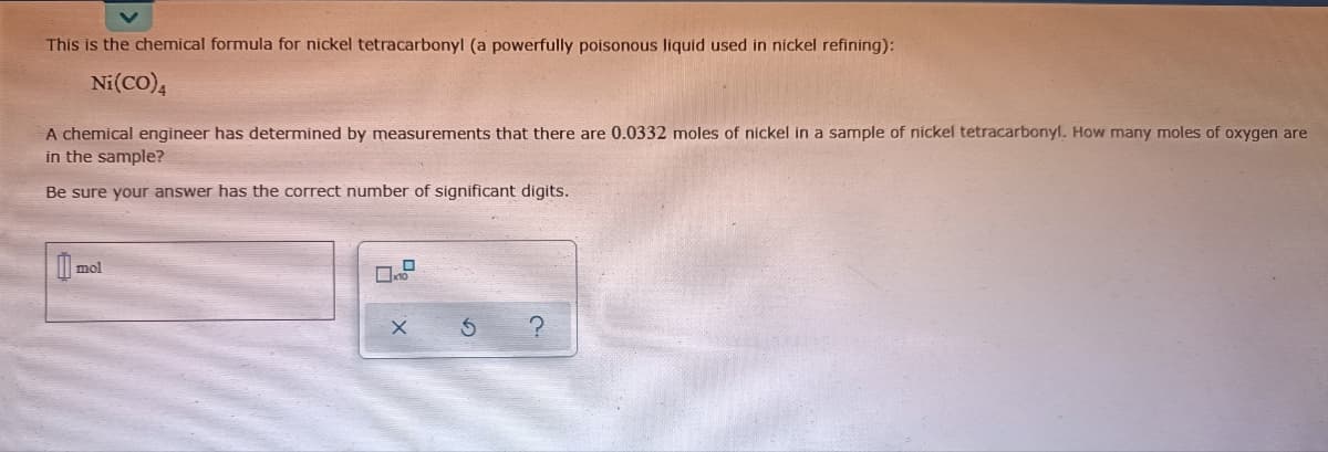 This is the chemical formula for nickel tetracarbonyl (a powerfully poisonous liquid used in nickel refining):
Ni(CO),
A chemical engineer has determined by measurements that there are 0.0332 moles of nickel in a sample of nickel tetracarbonyl. How many moles of oxygen are
in the sample?
Be sure your answer has the correct number of significant digits.
mol
