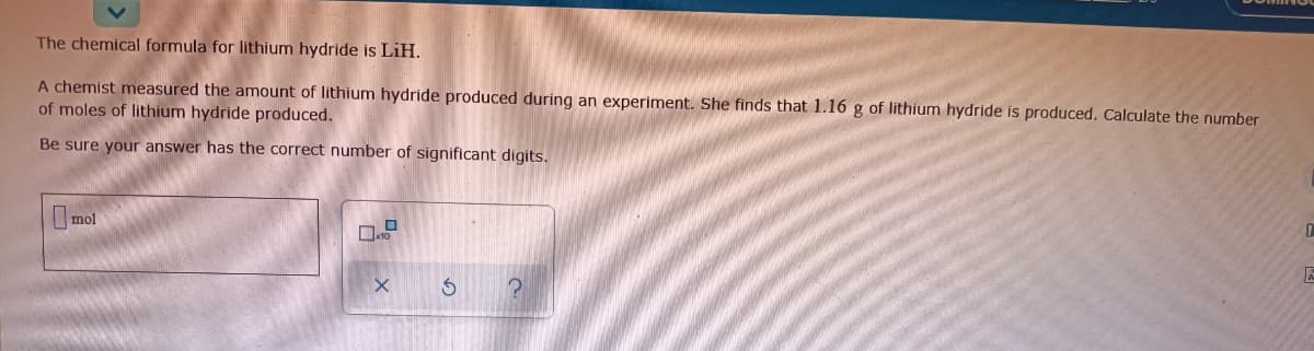 The chemical formula for lithium hydride is LiH.
A chemist measured the amount of lithium hydride produced during an experiment. She finds that 1.16 g of lithium hydride is produced. Calculate the number
of moles of lithium hydride produced.
Be sure your answer has the correct number of significant digits.
mol
