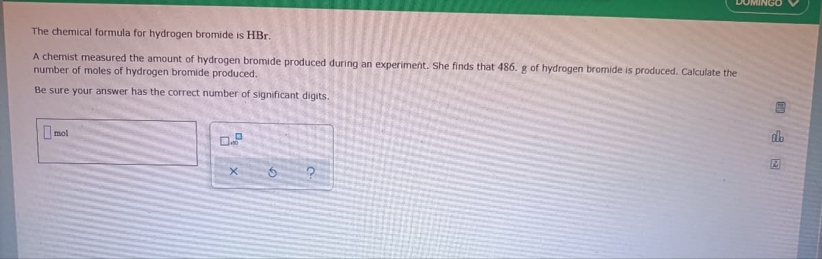 DOMINGO
The chemical formula for hydrogen bromide is HBr.
A chemist measured the amount of hydrogen bromide produced during an experiment. She finds that 486. g of hydrogen bromide is produced. Calculate the
number of moles of hydrogen bromide produced.
Be sure your answer has the correct number of significant digits.
do
mol
