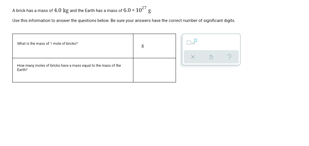 A brick has a mass of 4.0 kg and the Earth has a mass of 6.0 x 102
g.
Use this information to answer the questions below. Be sure your answers have the correct number of significant digits.
What is the mass of 1 mole of bricks?
How many moles of bricks have a mass equal to the mass of the
Earth?
