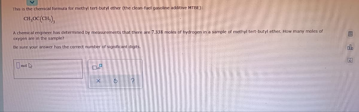 This is the chemical formula for methyl tert-butyl ether (the clean-fuel gasoline additive MTBE):
CH,OC(CH,),
A chemical engineer has determined by measurements that there are 7.338 moles of hydrogen in a sample of methyl tert-butyl ether. How many moles of
圖
oxygen are in the sample?
Be sure your answer has the correct number of significant digits.
dlo
O mot
