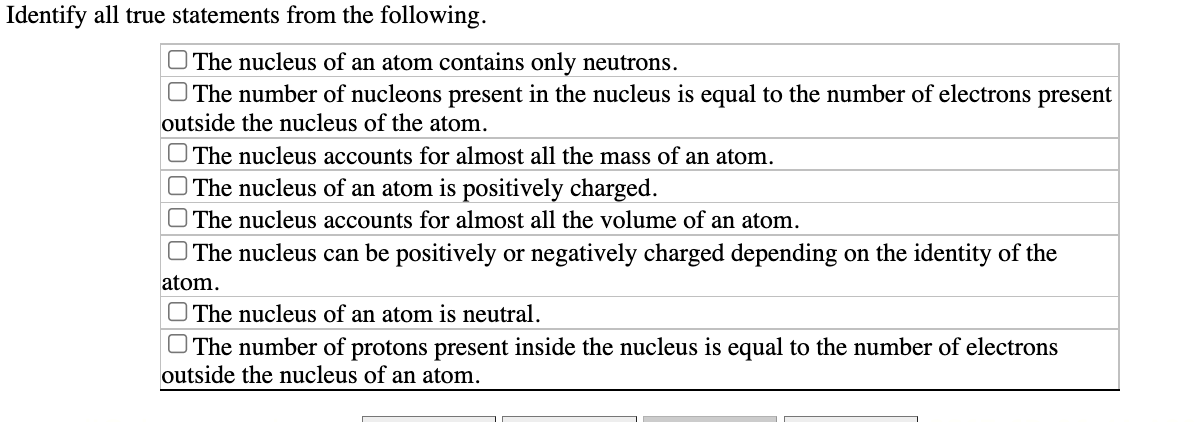 Identify all true statements from the following.
O The nucleus of an atom contains only neutrons.
O The number of nucleons present in the nucleus is equal to the number of electrons present
outside the nucleus of the atom.
O The nucleus accounts for almost all the mass of an atom.
O The nucleus of an atom is positively charged.
O The nucleus accounts for almost all the volume of an atom.
O The nucleus can be positively or negatively charged depending on the identity of the
atom.
O The nucleus of an atom is neutral.
O The number of protons present inside the nucleus is equal to the number of electrons
outside the nucleus of an atom.
