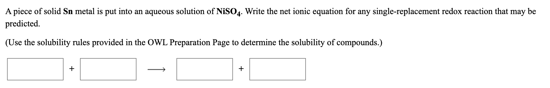 A piece of solid Sn metal is put into an aqueous solution of NISO4. Write the net ionic equation for any single-replacement redox reaction that may be
predicted.
