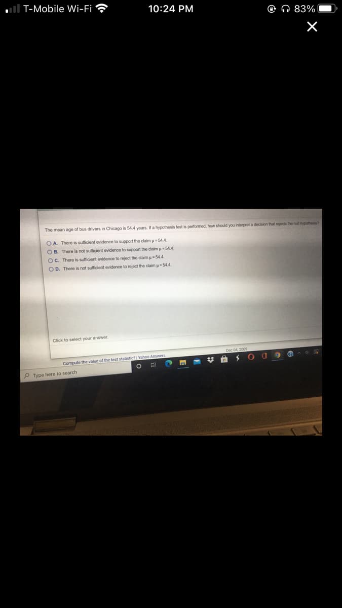 T-Mobile Wi-Fi
10:24 PM
O Q 83%
The mean age of bus drivers in Chicago is 54.4 years. If a hypothesis test is performed, how should you interpret a decision that rejects the nul hypothesis?
O A. There is sufficient evidence to support the claim u 54.4.
O B. There is not sufficient evidence to support the claim u=54.4
OC. There is sufficient evidence to reject the claim u=54.4.
O D. There is not sufficient evidence to reject the claim u=54.4.
Click to select vour answer.
Compute the value of the test statistic? | Yahoo Answers
P Type here to search
