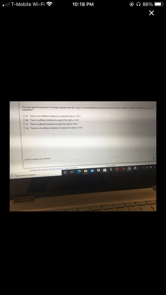 T-Mobile Wi-Fi
10:18 PM
O N 86%
The mean age of bus drivers in Chicago is greater than 48.1 years, If a hypothesis test is performed, how should you interpret a decision that fails to reject the nu
hypothesis?
O A. There is not sufficient evidence to reject the claim u> 48.1.
O B. There is sufficient evidence to support the claimu> 48.1.
OC. There is sufficient evidence to reject the claim u > 48.1
O D. There is not sufficient evidence to support the claim u>48.1.
Click to select your answer.
Compute the value of the test statistic? | Yahoo Answers
P Type here to search
