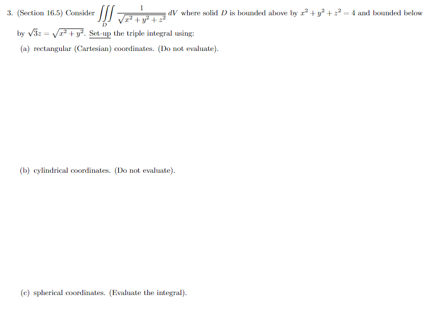 3. (Section 16.5) Consider
1
!!!
x² + y² + z²
by √3z
x² + y². Set-up the triple integral using:
(a) rectangular (Cartesian) coordinates. (Do not evaluate).
dV where solid D is bounded above by x² + y² +2²=4 and bounded below
(b) cylindrical coordinates. (Do not evaluate).
(c) spherical coordinates. (Evaluate the integral).