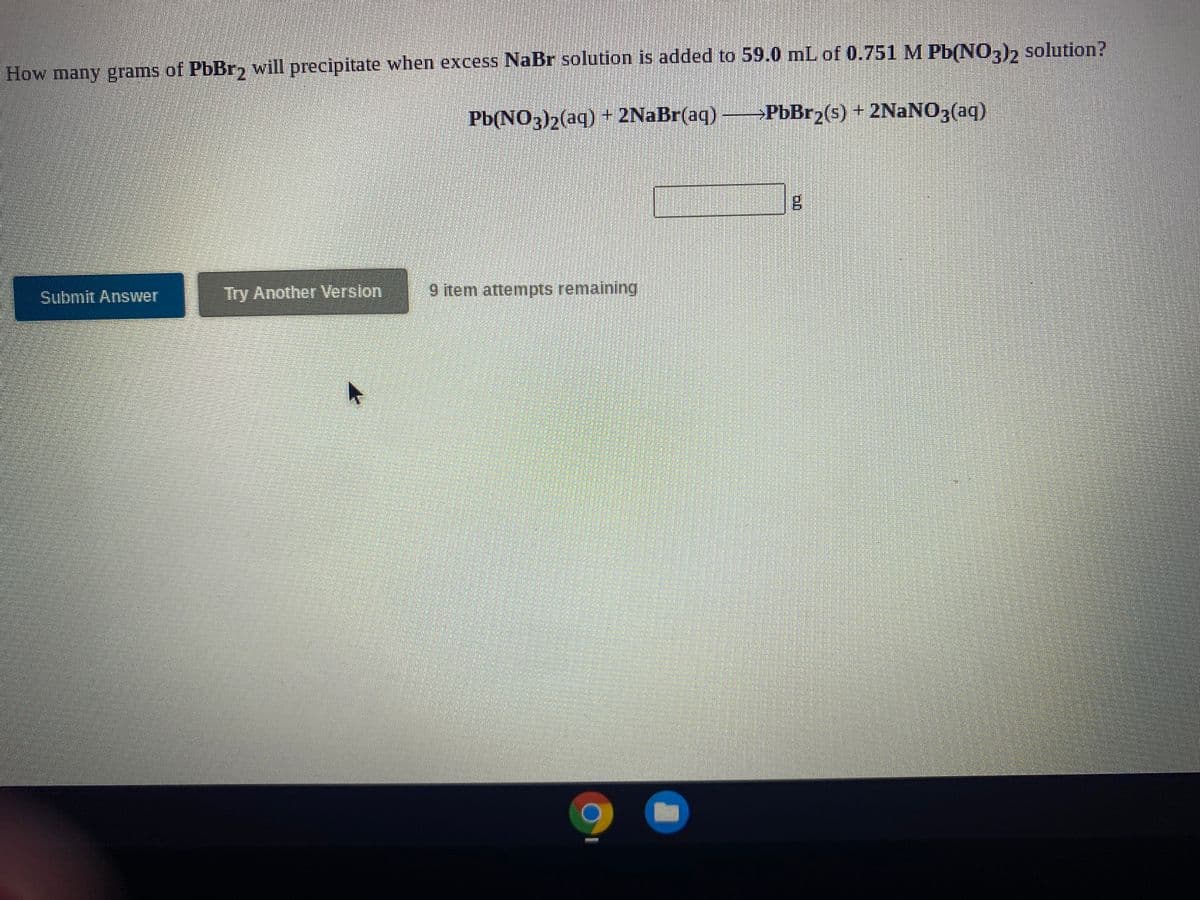 How many grams of PbBr, will precipitate when excess NaBr solution is added to 59.0 mL of 0.751 M Pb(NO,)2 solution?
Pb(NO3)2(aq) + 2NaBr(aq)
→PBB12(s) + 2NaNO3(aq)
Submit Answer
Try Another Version
9 item attempts remaining
