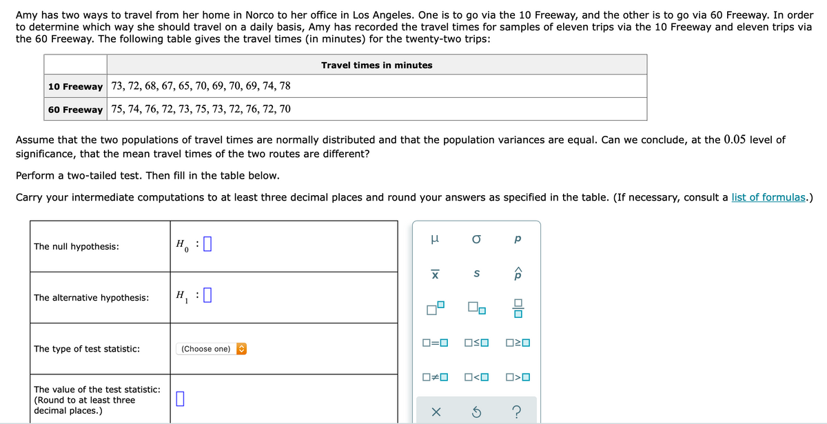 Amy has two ways to travel from her home in Norco to her office in Los Angeles. One is to go via the 10 Freeway, and the other is to go via 60 Freeway. In order
to determine which way she should travel on a daily basis, Amy has recorded the travel times for samples of eleven trips via the 10 Freeway and eleven trips via
the 60 Freeway. The following table gives the travel times (in minutes) for the twenty-two trips:
Travel times in minutes
10 Freeway 73, 72, 68, 67, 65, 70, 69, 70, 69, 74, 78
60 Freeway 75, 74, 76, 72, 73, 75, 73, 72, 76, 72, 70
Assume that the two populations of travel times are normally distributed and that the population variances are equal. Can we conclude, at the 0.05 level of
significance, that the mean travel times of the two routes are different?
Perform a two-tailed test. Then fill in the table below.
Carry your intermediate computations to at least three decimal places and round your answers as specified in the table. (If necessary, consult a list of formulas.)
The null hypothesis:
H, :0
The alternative hypothesis:
H, :0
1
D=0
The type of test statistic:
(Choose one)
O<O
The value of the test statistic:
(Round to at least three
decimal places.)
