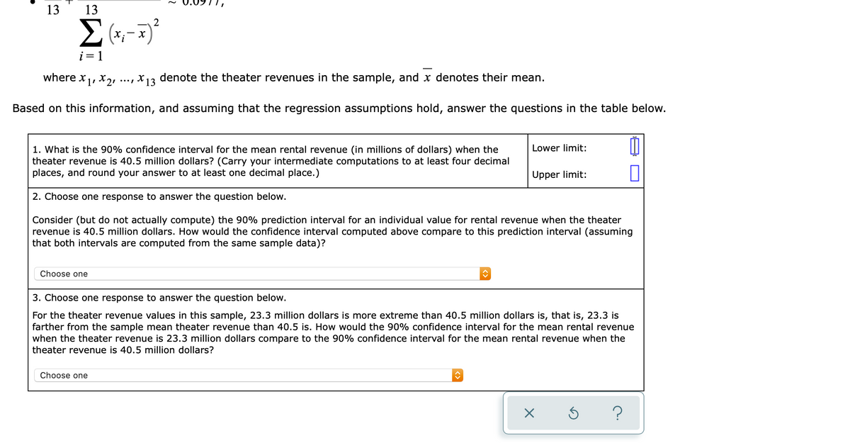 13
2
Σ
(+;- )
i= 1
where x1, X2:
, x13 denote the theater revenues in the sample, and x denotes their mean.
.../
Based on this information, and assuming that the regression assumptions hold, answer the questions in the table below.
Lower limit:
1. What is the 90% confidence interval for the mean rental revenue (in millions of dollars) when the
theater revenue is 40.5 million dollars? (Carry your intermediate computations to at least four decimal
places, and round your answer to at least one decimal place.)
Upper limit:
2. Choose one response to answer the question below.
Consider (but do not actually compute) the 90% prediction interval for an individual value for rental revenue when the theater
revenue is 40.5 million dollars. How would the confidence interval computed above compare to this prediction interval (assuming
that both intervals are computed from the same sample data)?
Choose one
3. Choose one response to answer the question below.
For the theater revenue values in this sample, 23.3 million dollars is more extreme than 40.5 million dollars is, that is, 23.3 is
farther from the sample mean theater revenue than 40.5 is. How would the 90% confidence interval for the mean rental revenue
when the theater revenue is 23.3 million dollars compare to the 90% confidence interval for the mean rental revenue when the
theater revenue is 40.5 million dollars?
Choose one
?
13
