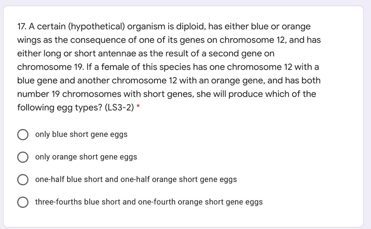 17. A certain (hypothetical) organism is diploid, has either blue or orange
wings as the consequence of one of its genes on chromosome 12, and has
either long or short antennae as the result of a second gene on
chromosome 19. If a female of this species has one chromosome 12 with a
blue gene and another chromosome 12 with an orange gene, and has both
number 19 chromosomes with short genes, she will produce which of the
following egg types? (LS3-2) *
only blue short gene eggs
only orange short gene eggs
one-half blue short and one-half orange short gene eggs
three-fourths blue short and one-fourth orange short gene eggs
