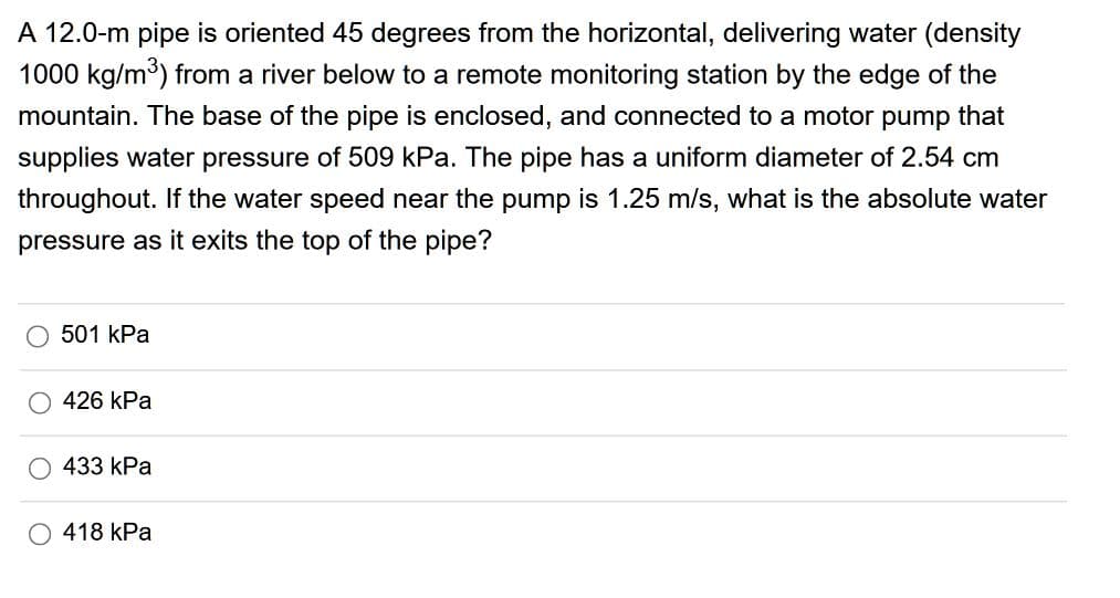 A 12.0-m pipe is oriented 45 degrees from the horizontal, delivering water (density
1000 kg/m) from a river below to a remote monitoring station by the edge of the
mountain. The base of the pipe is enclosed, and connected to a motor pump that
supplies water pressure of 509 kPa. The pipe has a uniform diameter of 2.54 cm
throughout. If the water speed near the pump is 1.25 m/s, what is the absolute water
pressure as it exits the top of the pipe?
501 kPa
O 426 kPa
433 kPa
O 418 kPa
