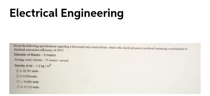 Electrical Engineering
Given the following specifications regarding a horizontal axis wind turbine, what is the electrical power produced assuming a mechanical to
electrical conversion efficieney of 50%?
Diameter of Blades - 5 meters
Average wind velocity -15 meters / second
Density of air - 1.2 kg /m3
O a. 30,761 watts
O b.9,939 watts
OC 19,880 wastts
Od. 12,723 watts
