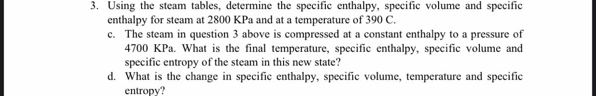 3. Using the steam tables, determine the specific enthalpy, specific volume and specific
enthalpy for steam at 2800 KPa and at a temperature of 390 C.
c. The steam in question 3 above is compressed at a constant enthalpy to a pressure of
4700 KPa. What is the final temperature, specific enthalpy, specific volume and
specific entropy of the steam in this new state?
d. What is the change in specific enthalpy, specific volume, temperature and specific
entropy?
