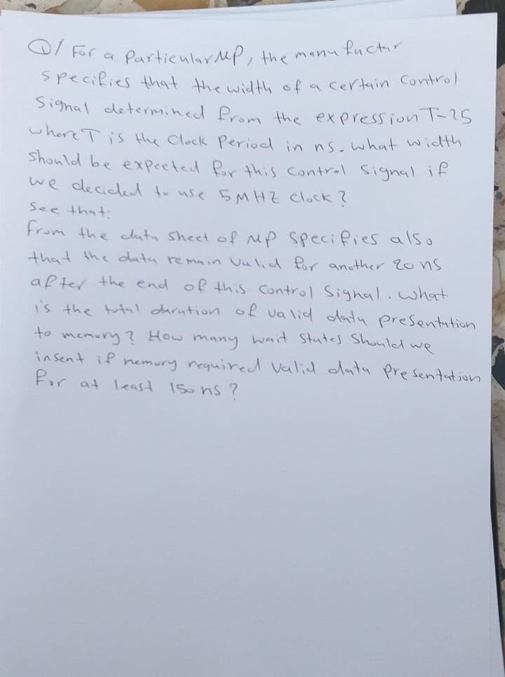 Particular MP, the manu fuctir
Specifies that the wA sfa certain Control
Q/ For a
Signal determined Prom the expression -5
where Tis the Clock Period in ns.what wicdth
Shonld be expeeted Pr this contral signal if
we decicled t- use 5MHZ Clock?
See that:
From the datu Sheet of up specifies also
that the data remmin Uulid Pr ansther 20ns
after the end of thiS Control Signal.what
is the totl durntion of va lid daty presentition
wait Stutes Shonled we
to memury? HOw
insent if nemury required Valid dAnty Presentution
Por at least 15u ns ?
many
